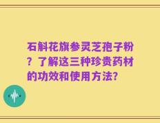 石斛花旗参灵芝孢子粉？了解这三种珍贵药材的功效和使用方法？