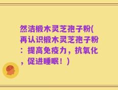 然洁椴木灵芝孢子粉(再认识椴木灵芝孢子粉：提高免疫力，抗氧化，促进睡眠！)