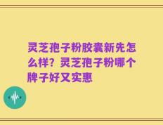 灵芝孢子粉胶囊新先怎么样？灵芝孢子粉哪个牌子好又实惠
