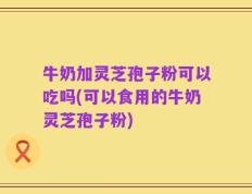 牛奶加灵芝孢子粉可以吃吗(可以食用的牛奶灵芝孢子粉)