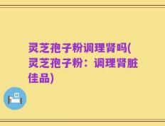 灵芝孢子粉调理肾吗(灵芝孢子粉：调理肾脏佳品)
