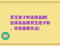 灵芝孢子粉选择品牌(选择高品质灵芝孢子粉，尽享健康生活)