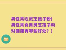 男性常吃灵芝孢子粉(男性常食用灵芝孢子粉对健康有哪些好处？)