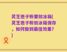 灵芝孢子粉要放冰箱(灵芝孢子粉放冰箱保存，如何做到最佳效果？)