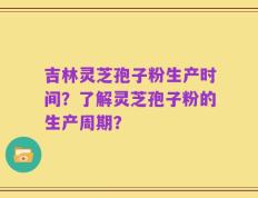 吉林灵芝孢子粉生产时间？了解灵芝孢子粉的生产周期？