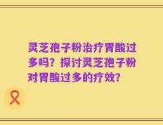 灵芝孢子粉治疗胃酸过多吗？探讨灵芝孢子粉对胃酸过多的疗效？