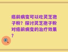 癌前病变可以吃灵芝孢子粉？探讨灵芝孢子粉对癌前病变的治疗效果？