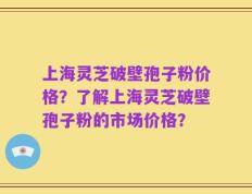 上海灵芝破壁孢子粉价格？了解上海灵芝破壁孢子粉的市场价格？