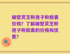 破壁灵芝粉孢子粉胶囊价钱？了解破壁灵芝粉孢子粉胶囊的价格和优惠？