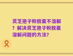 灵芝孢子粉胶囊不溶解？解决灵芝孢子粉胶囊溶解问题的方法？