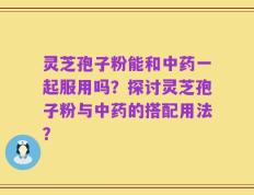 灵芝孢子粉能和中药一起服用吗？探讨灵芝孢子粉与中药的搭配用法？