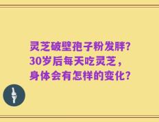 灵芝破壁孢子粉发胖？30岁后每天吃灵芝，身体会有怎样的变化？