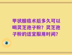 甲状腺癌术后多久可以喝灵芝孢子粉？灵芝孢子粉的适宜服用时间？