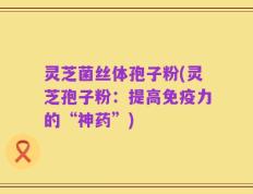 灵芝菌丝体孢子粉(灵芝孢子粉：提高免疫力的“神药”)