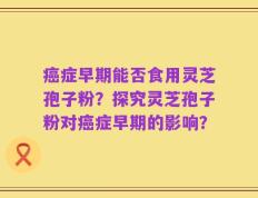癌症早期能否食用灵芝孢子粉？探究灵芝孢子粉对癌症早期的影响？