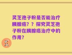 灵芝孢子粉是否能治疗胰腺癌？？探究灵芝孢子粉在胰腺癌治疗中的作用？