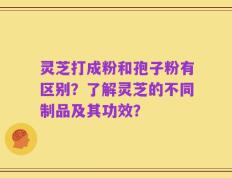 灵芝打成粉和孢子粉有区别？了解灵芝的不同制品及其功效？