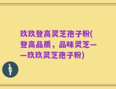 玖玖登高灵芝孢子粉(登高品质，品味灵芝——玖玖灵芝孢子粉)