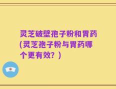 灵芝破壁孢子粉和胃药(灵芝孢子粉与胃药哪个更有效？)