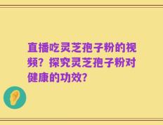 直播吃灵芝孢子粉的视频？探究灵芝孢子粉对健康的功效？