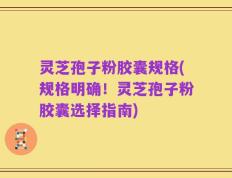 灵芝孢子粉胶囊规格(规格明确！灵芝孢子粉胶囊选择指南)