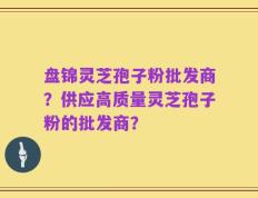 盘锦灵芝孢子粉批发商？供应高质量灵芝孢子粉的批发商？