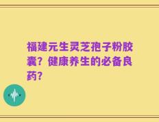 福建元生灵芝孢子粉胶囊？健康养生的必备良药？