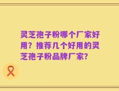 灵芝孢子粉哪个厂家好用？推荐几个好用的灵芝孢子粉品牌厂家？