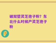 破双壁灵芝孢子粉？东北什么时候产灵芝孢子粉