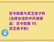 百令胶囊与灵芝孢子粉(选择合适的中药保健品：百令胶囊 VS 灵芝孢子粉)