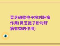 灵芝破壁孢子粉对肝病作用(灵芝孢子粉对肝病有益的作用)