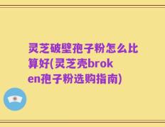 灵芝破壁孢子粉怎么比算好(灵芝壳broken孢子粉选购指南)