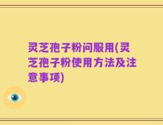 灵芝孢子粉问服用(灵芝孢子粉使用方法及注意事项)