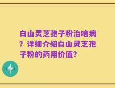 白山灵芝孢子粉治啥病？详细介绍白山灵芝孢子粉的药用价值？