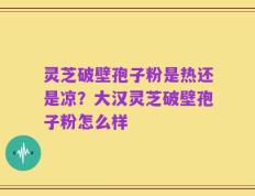 灵芝破壁孢子粉是热还是凉？大汉灵芝破壁孢子粉怎么样