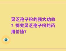 灵芝孢子粉的强大功效？探究灵芝孢子粉的药用价值？
