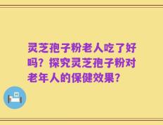 灵芝孢子粉老人吃了好吗？探究灵芝孢子粉对老年人的保健效果？
