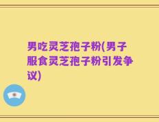 男吃灵芝孢子粉(男子服食灵芝孢子粉引发争议)