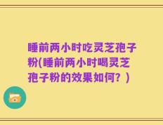 睡前两小时吃灵芝孢子粉(睡前两小时喝灵芝孢子粉的效果如何？)