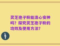 灵芝孢子粉能清心安神吗？探究灵芝孢子粉的功效及使用方法？