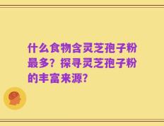 什么食物含灵芝孢子粉最多？探寻灵芝孢子粉的丰富来源？