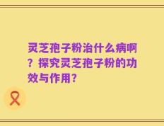 灵芝孢子粉治什么病啊？探究灵芝孢子粉的功效与作用？