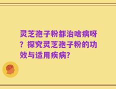 灵芝孢子粉都治啥病呀？探究灵芝孢子粉的功效与适用疾病？