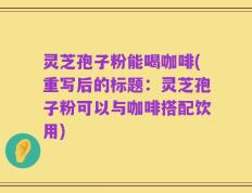 灵芝孢子粉能喝咖啡(重写后的标题：灵芝孢子粉可以与咖啡搭配饮用)