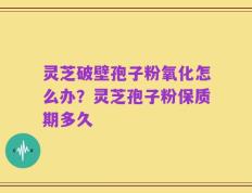 灵芝破壁孢子粉氧化怎么办？灵芝孢子粉保质期多久