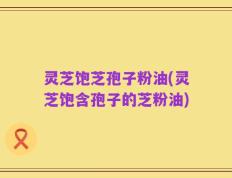 灵芝饱芝孢子粉油(灵芝饱含孢子的芝粉油)