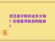 灵芝孢子粉药店多少钱？价格查询及选购指南？