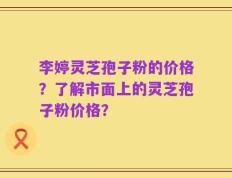 李婷灵芝孢子粉的价格？了解市面上的灵芝孢子粉价格？