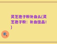 灵芝孢子粉补血么(灵芝孢子粉：补血佳品！)