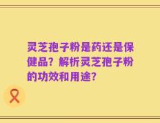 灵芝孢子粉是药还是保健品？解析灵芝孢子粉的功效和用途？